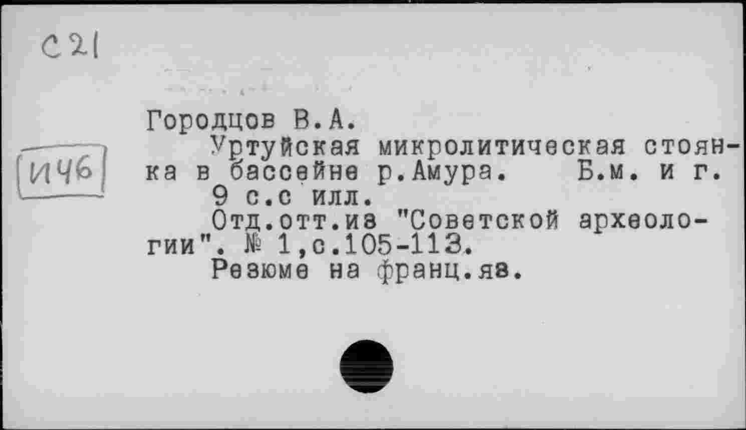 ﻿ич&
Городцов В.А.
Уртуйская микролитическая стоянка в бассейне р.Амура. Б.м. и г.
9 с.с илл.
Отд.отт.из ’’Советской археологии". № 1,0.105-113.
Резюме на франц.яв.